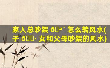 家人总吵架 🪴 怎么转风水(子 🌷 女和父母吵架的风水)